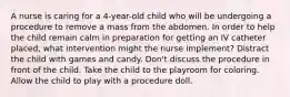 A nurse is caring for a 4-year-old child who will be undergoing a procedure to remove a mass from the abdomen. In order to help the child remain calm in preparation for getting an IV catheter placed, what intervention might the nurse implement? Distract the child with games and candy. Don't discuss the procedure in front of the child. Take the child to the playroom for coloring. Allow the child to play with a procedure doll.