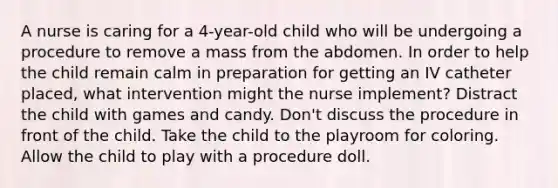 A nurse is caring for a 4-year-old child who will be undergoing a procedure to remove a mass from the abdomen. In order to help the child remain calm in preparation for getting an IV catheter placed, what intervention might the nurse implement? Distract the child with games and candy. Don't discuss the procedure in front of the child. Take the child to the playroom for coloring. Allow the child to play with a procedure doll.