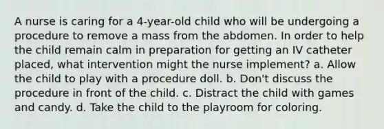 A nurse is caring for a 4-year-old child who will be undergoing a procedure to remove a mass from the abdomen. In order to help the child remain calm in preparation for getting an IV catheter placed, what intervention might the nurse implement? a. Allow the child to play with a procedure doll. b. Don't discuss the procedure in front of the child. c. Distract the child with games and candy. d. Take the child to the playroom for coloring.