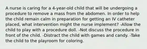 A nurse is caring for a 4-year-old child that will be undergoing a procedure to remove a mass from the abdomen. In order to help the child remain calm in preparation for getting an IV catheter placed, what intervention might the nurse implement? -Allow the child to play with a procedure doll. -Not discuss the procedure in front of the child. -Distract the child with games and candy. -Take the child to the playroom for coloring.