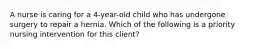 A nurse is caring for a 4-year-old child who has undergone surgery to repair a hernia. Which of the following is a priority nursing intervention for this client?