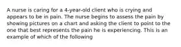 A nurse is caring for a 4-year-old client who is crying and appears to be in pain. The nurse begins to assess the pain by showing pictures on a chart and asking the client to point to the one that best represents the pain he is experiencing. This is an example of which of the following