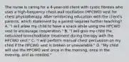 The nurse is caring for a 4-year-old client with cystic fibrosis who uses a high-frequency chest wall oscillation (HFCWO) vest for chest physiotherapy. After reinforcing education with the client's parents, which statement by a parent requires further teaching? A. "I will allow my child to have a snack while using the HFCWO vest to encourage cooperation." B. "I will give my child the nebulized bronchodilator treatment during therapy with the HFCWO vest." C. "I will perform manual chest percussion on my child if the HFCWO vest is broken or unavailable." D. "My child will use the HFCWO vest once in the morning, once in the evening, and as needed."