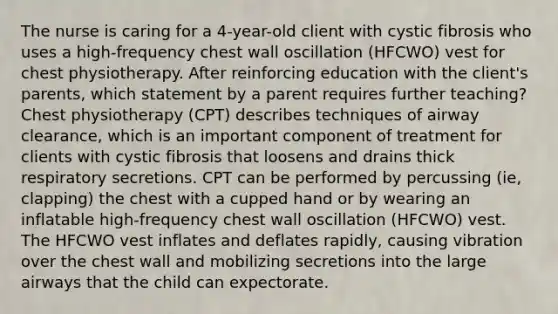 The nurse is caring for a 4-year-old client with cystic fibrosis who uses a high-frequency chest wall oscillation (HFCWO) vest for chest physiotherapy. After reinforcing education with the client's parents, which statement by a parent requires further teaching? Chest physiotherapy (CPT) describes techniques of airway clearance, which is an important component of treatment for clients with cystic fibrosis that loosens and drains thick respiratory secretions. CPT can be performed by percussing (ie, clapping) the chest with a cupped hand or by wearing an inflatable high-frequency chest wall oscillation (HFCWO) vest. The HFCWO vest inflates and deflates rapidly, causing vibration over the chest wall and mobilizing secretions into the large airways that the child can expectorate.