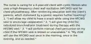 The nurse is caring for a 4-year-old client with cystic fibrosis who uses a high-frequency chest wall oscillation (HFCWO) vest for chest physiotherapy. After reinforcing education with the client's parents, which statement by a parent requires further teaching? 1. "I will allow my child to have a snack while using the HFCWO vest to encourage cooperation." 2. "I will give my child the nebulized bronchodilator treatment during therapy with the HFCWO vest." 3. "I will perform manual chest percussion on my child if the HFCWO vest is broken or unavailable." 4. "My child will use the HFCWO vest once in the morning, once in the evening, and as needed."