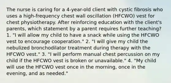 The nurse is caring for a 4-year-old client with cystic fibrosis who uses a high-frequency chest wall oscillation (HFCWO) vest for chest physiotherapy. After reinforcing education with the client's parents, which statement by a parent requires further teaching? 1. "I will allow my child to have a snack while using the HFCWO vest to encourage cooperation." 2. "I will give my child the nebulized bronchodilator treatment during therapy with the HFCWO vest." 3. "I will perform manual chest percussion on my child if the HFCWO vest is broken or unavailable." 4. "My child will use the HFCWO vest once in the morning, once in the evening, and as needed."