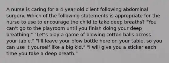 A nurse is caring for a 4-year-old client following abdominal surgery. Which of the following statements is appropriate for the nurse to use to encourage the child to take deep breaths? "You can't go to the playroom until you finish doing your deep breathing." "Let's play a game of blowing cotton balls across your table." "I'll leave your blow bottle here on your table, so you can use it yourself like a big kid." "I will give you a sticker each time you take a deep breath."