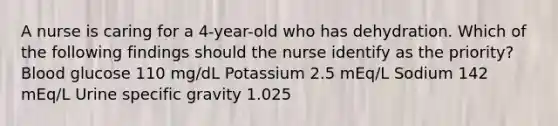 A nurse is caring for a 4-year-old who has dehydration. Which of the following findings should the nurse identify as the priority? Blood glucose 110 mg/dL Potassium 2.5 mEq/L Sodium 142 mEq/L Urine specific gravity 1.025