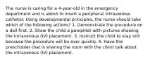 The nurse is caring for a 4-year-old in the emergency department and is about to insert a peripheral intravenous catheter. Using developmental principles, the nurse should take which of the following actions? 1. Demonstrate the procedure on a doll first. 2. Show the child a pamphlet with pictures showing the intravenous (IV) placement. 3. Instruct the child to stay still because the procedure will be over quickly. 4. Have the preschooler that is sharing the room with the client talk about the intravenous (IV) placement.