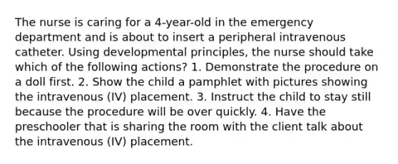 The nurse is caring for a 4-year-old in the emergency department and is about to insert a peripheral intravenous catheter. Using developmental principles, the nurse should take which of the following actions? 1. Demonstrate the procedure on a doll first. 2. Show the child a pamphlet with pictures showing the intravenous (IV) placement. 3. Instruct the child to stay still because the procedure will be over quickly. 4. Have the preschooler that is sharing the room with the client talk about the intravenous (IV) placement.