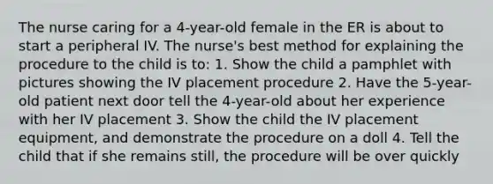 The nurse caring for a 4-year-old female in the ER is about to start a peripheral IV. The nurse's best method for explaining the procedure to the child is to: 1. Show the child a pamphlet with pictures showing the IV placement procedure 2. Have the 5-year-old patient next door tell the 4-year-old about her experience with her IV placement 3. Show the child the IV placement equipment, and demonstrate the procedure on a doll 4. Tell the child that if she remains still, the procedure will be over quickly