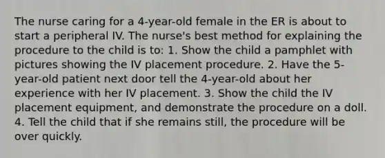 The nurse caring for a 4-year-old female in the ER is about to start a peripheral IV. The nurse's best method for explaining the procedure to the child is to: 1. Show the child a pamphlet with pictures showing the IV placement procedure. 2. Have the 5-year-old patient next door tell the 4-year-old about her experience with her IV placement. 3. Show the child the IV placement equipment, and demonstrate the procedure on a doll. 4. Tell the child that if she remains still, the procedure will be over quickly.