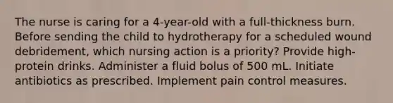 The nurse is caring for a 4-year-old with a full-thickness burn. Before sending the child to hydrotherapy for a scheduled wound debridement, which nursing action is a priority? Provide high-protein drinks. Administer a fluid bolus of 500 mL. Initiate antibiotics as prescribed. Implement pain control measures.