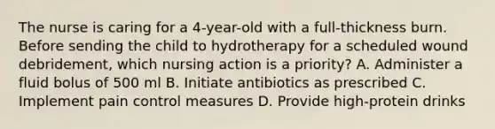 The nurse is caring for a 4-year-old with a full-thickness burn. Before sending the child to hydrotherapy for a scheduled wound debridement, which nursing action is a priority? A. Administer a fluid bolus of 500 ml B. Initiate antibiotics as prescribed C. Implement pain control measures D. Provide high-protein drinks