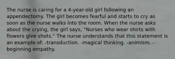 The nurse is caring for a 4-year-old girl following an appendectomy. The girl becomes fearful and starts to cry as soon as the nurse walks into the room. When the nurse asks about the crying, the girl says, "Nurses who wear shirts with flowers give shots." The nurse understands that this statement is an example of: -transduction. -magical thinking. -animism. -beginning empathy.