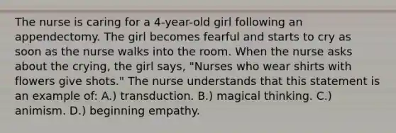 The nurse is caring for a 4-year-old girl following an appendectomy. The girl becomes fearful and starts to cry as soon as the nurse walks into the room. When the nurse asks about the crying, the girl says, "Nurses who wear shirts with flowers give shots." The nurse understands that this statement is an example of: A.) transduction. B.) magical thinking. C.) animism. D.) beginning empathy.