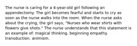 The nurse is caring for a 4-year-old girl following an appendectomy. The girl becomes fearful and starts to cry as soon as the nurse walks into the room. When the nurse asks about the crying, the girl says, "Nurses who wear shirts with flowers give shots." The nurse understands that this statement is an example of: magical thinking. beginning empathy. transduction. animism.