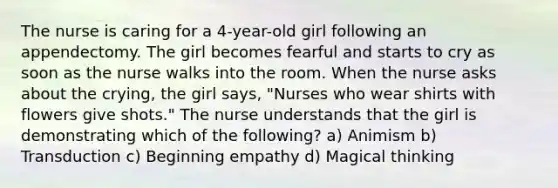 The nurse is caring for a 4-year-old girl following an appendectomy. The girl becomes fearful and starts to cry as soon as the nurse walks into the room. When the nurse asks about the crying, the girl says, "Nurses who wear shirts with flowers give shots." The nurse understands that the girl is demonstrating which of the following? a) Animism b) Transduction c) Beginning empathy d) Magical thinking