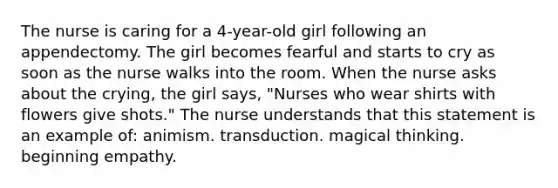 The nurse is caring for a 4-year-old girl following an appendectomy. The girl becomes fearful and starts to cry as soon as the nurse walks into the room. When the nurse asks about the crying, the girl says, "Nurses who wear shirts with flowers give shots." The nurse understands that this statement is an example of: animism. transduction. magical thinking. beginning empathy.