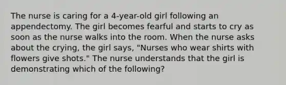 The nurse is caring for a 4-year-old girl following an appendectomy. The girl becomes fearful and starts to cry as soon as the nurse walks into the room. When the nurse asks about the crying, the girl says, "Nurses who wear shirts with flowers give shots." The nurse understands that the girl is demonstrating which of the following?