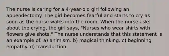 The nurse is caring for a 4-year-old girl following an appendectomy. The girl becomes fearful and starts to cry as soon as the nurse walks into the room. When the nurse asks about the crying, the girl says, "Nurses who wear shirts with flowers give shots." The nurse understands that this statement is an example of: a) animism. b) magical thinking. c) beginning empathy. d) transduction.