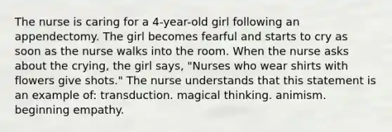 The nurse is caring for a 4-year-old girl following an appendectomy. The girl becomes fearful and starts to cry as soon as the nurse walks into the room. When the nurse asks about the crying, the girl says, "Nurses who wear shirts with flowers give shots." The nurse understands that this statement is an example of: transduction. magical thinking. animism. beginning empathy.