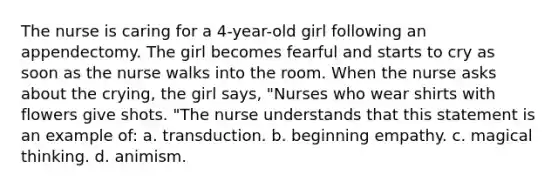 The nurse is caring for a 4-year-old girl following an appendectomy. The girl becomes fearful and starts to cry as soon as the nurse walks into the room. When the nurse asks about the crying, the girl says, "Nurses who wear shirts with flowers give shots. "The nurse understands that this statement is an example of: a. transduction. b. beginning empathy. c. magical thinking. d. animism.