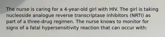 The nurse is caring for a 4-year-old girl with HIV. The girl is taking nucleoside analogue reverse transcriptase inhibitors (NRTI) as part of a three-drug regimen. The nurse knows to monitor for signs of a fatal hypersensitivity reaction that can occur with: