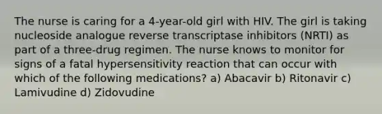 The nurse is caring for a 4-year-old girl with HIV. The girl is taking nucleoside analogue reverse transcriptase inhibitors (NRTI) as part of a three-drug regimen. The nurse knows to monitor for signs of a fatal hypersensitivity reaction that can occur with which of the following medications? a) Abacavir b) Ritonavir c) Lamivudine d) Zidovudine