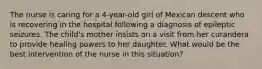 The nurse is caring for a 4-year-old girl of Mexican descent who is recovering in the hospital following a diagnosis of epileptic seizures. The child's mother insists on a visit from her curandera to provide healing powers to her daughter. What would be the best intervention of the nurse in this situation?