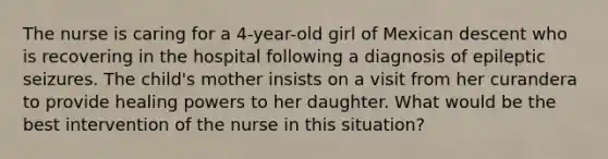 The nurse is caring for a 4-year-old girl of Mexican descent who is recovering in the hospital following a diagnosis of epileptic seizures. The child's mother insists on a visit from her curandera to provide healing powers to her daughter. What would be the best intervention of the nurse in this situation?