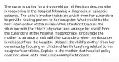 The nurse is caring for a 4-year-old girl of Mexican descent who is recovering in the hospital following a diagnosis of epileptic seizures. The child's mother insists on a visit from her curandera to provide healing powers to her daughter. What would be the best intervention of the nurse in this situation? Discuss the situation with the child's physician and arrange for a visit from the curandera at the hospital if appropriate. Encourage the mother to arrange a visit with her curandera when her daughter is released from the hospital. Distract the child's mother from her demands by focusing on child and family teaching related to her daughter's condition. Explain to the mother that hospital policy does not allow visits from unlicensed practitioners.