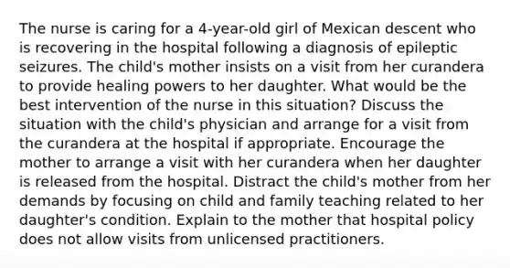 The nurse is caring for a 4-year-old girl of Mexican descent who is recovering in the hospital following a diagnosis of epileptic seizures. The child's mother insists on a visit from her curandera to provide healing powers to her daughter. What would be the best intervention of the nurse in this situation? Discuss the situation with the child's physician and arrange for a visit from the curandera at the hospital if appropriate. Encourage the mother to arrange a visit with her curandera when her daughter is released from the hospital. Distract the child's mother from her demands by focusing on child and family teaching related to her daughter's condition. Explain to the mother that hospital policy does not allow visits from unlicensed practitioners.