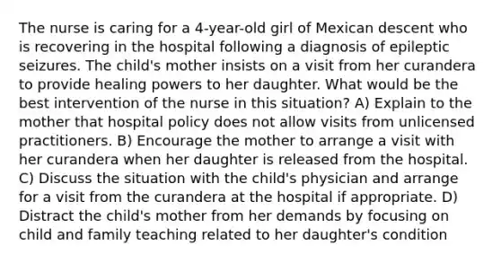 The nurse is caring for a 4-year-old girl of Mexican descent who is recovering in the hospital following a diagnosis of epileptic seizures. The child's mother insists on a visit from her curandera to provide healing powers to her daughter. What would be the best intervention of the nurse in this situation? A) Explain to the mother that hospital policy does not allow visits from unlicensed practitioners. B) Encourage the mother to arrange a visit with her curandera when her daughter is released from the hospital. C) Discuss the situation with the child's physician and arrange for a visit from the curandera at the hospital if appropriate. D) Distract the child's mother from her demands by focusing on child and family teaching related to her daughter's condition