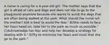 A nurse is caring for a 4-year-old girl. The mother says that the girl is afraid of cats and dogs and does not like to go to the playground anymore because she wants to avoid the dogs that are often being walked at the park. What should the nurse tell the mother? A)It is best to avoid the fear." B)She needs to face her fears head-on; take her to the park as much as possible." C)Acknowledge her fear and help her develop a strategy for dealing with it." D)Try to minimize her fears and insist that she go to the park."