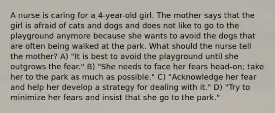 A nurse is caring for a 4-year-old girl. The mother says that the girl is afraid of cats and dogs and does not like to go to the playground anymore because she wants to avoid the dogs that are often being walked at the park. What should the nurse tell the mother? A) "It is best to avoid the playground until she outgrows the fear." B) "She needs to face her fears head-on; take her to the park as much as possible." C) "Acknowledge her fear and help her develop a strategy for dealing with it." D) "Try to minimize her fears and insist that she go to the park."