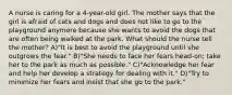 A nurse is caring for a 4-year-old girl. The mother says that the girl is afraid of cats and dogs and does not like to go to the playground anymore because she wants to avoid the dogs that are often being walked at the park. What should the nurse tell the mother? A)"It is best to avoid the playground until she outgrows the fear." B)"She needs to face her fears head-on; take her to the park as much as possible." C)"Acknowledge her fear and help her develop a strategy for dealing with it." D)"Try to minimize her fears and insist that she go to the park."