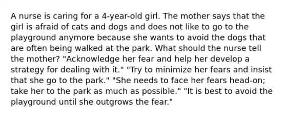 A nurse is caring for a 4-year-old girl. The mother says that the girl is afraid of cats and dogs and does not like to go to the playground anymore because she wants to avoid the dogs that are often being walked at the park. What should the nurse tell the mother? "Acknowledge her fear and help her develop a strategy for dealing with it." "Try to minimize her fears and insist that she go to the park." "She needs to face her fears head-on; take her to the park as much as possible." "It is best to avoid the playground until she outgrows the fear."