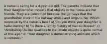 A nurse is caring for a 4-year-old girl. The parents indicate that their daughter often reports that objects in the house are her friends. They are concerned because the girl says that the grandfather clock in the hallway smiles and sings to her. Which response by the nurse is best? a) "Do you think your daughter is hallucinating? b) "Is there a family history of mental illness?" c) "Attributing life-like qualities to inanimate objects is quite normal at this age." d) "Your daughter is demonstrating animism which is common."