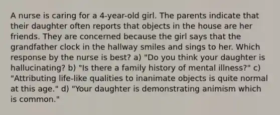 A nurse is caring for a 4-year-old girl. The parents indicate that their daughter often reports that objects in the house are her friends. They are concerned because the girl says that the grandfather clock in the hallway smiles and sings to her. Which response by the nurse is best? a) "Do you think your daughter is hallucinating? b) "Is there a family history of mental illness?" c) "Attributing life-like qualities to inanimate objects is quite normal at this age." d) "Your daughter is demonstrating animism which is common."