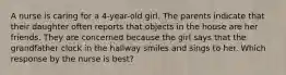 A nurse is caring for a 4-year-old girl. The parents indicate that their daughter often reports that objects in the house are her friends. They are concerned because the girl says that the grandfather clock in the hallway smiles and sings to her. Which response by the nurse is best?