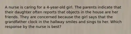 A nurse is caring for a 4-year-old girl. The parents indicate that their daughter often reports that objects in the house are her friends. They are concerned because the girl says that the grandfather clock in the hallway smiles and sings to her. Which response by the nurse is best?