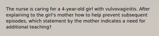 The nurse is caring for a 4-year-old girl with vulvovaginitis. After explaining to the girl's mother how to help prevent subsequent episodes, which statement by the mother indicates a need for additional teaching?