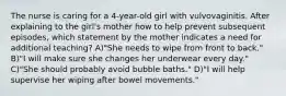 The nurse is caring for a 4-year-old girl with vulvovaginitis. After explaining to the girl's mother how to help prevent subsequent episodes, which statement by the mother indicates a need for additional teaching? A)"She needs to wipe from front to back." B)"I will make sure she changes her underwear every day." C)"She should probably avoid bubble baths." D)"I will help supervise her wiping after bowel movements."