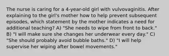 The nurse is caring for a 4-year-old girl with vulvovaginitis. After explaining to the girl's mother how to help prevent subsequent episodes, which statement by the mother indicates a need for additional teaching? A) "She needs to wipe from front to back." B) "I will make sure she changes her underwear every day." C) "She should probably avoid bubble baths." D) "I will help supervise her wiping after bowel movements."