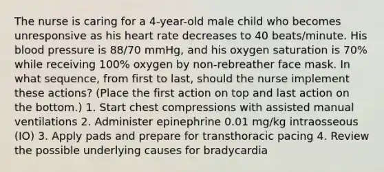 The nurse is caring for a 4-year-old male child who becomes unresponsive as his heart rate decreases to 40 beats/minute. His blood pressure is 88/70 mmHg, and his oxygen saturation is 70% while receiving 100% oxygen by non-rebreather face mask. In what sequence, from first to last, should the nurse implement these actions? (Place the first action on top and last action on the bottom.) 1. Start chest compressions with assisted manual ventilations 2. Administer epinephrine 0.01 mg/kg intraosseous (IO) 3. Apply pads and prepare for transthoracic pacing 4. Review the possible underlying causes for bradycardia