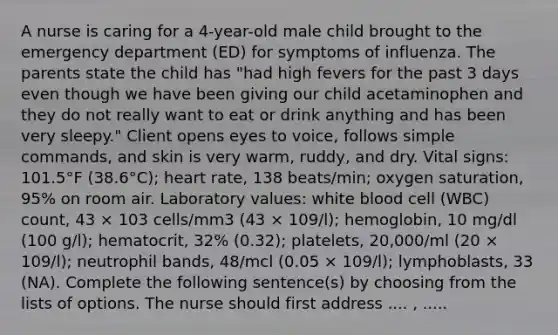 A nurse is caring for a 4-year-old male child brought to the emergency department (ED) for symptoms of influenza. The parents state the child has "had high fevers for the past 3 days even though we have been giving our child acetaminophen and they do not really want to eat or drink anything and has been very sleepy." Client opens eyes to voice, follows simple commands, and skin is very warm, ruddy, and dry. Vital signs: 101.5°F (38.6°C); heart rate, 138 beats/min; oxygen saturation, 95% on room air. Laboratory values: white blood cell (WBC) count, 43 × 103 cells/mm3 (43 × 109/l); hemoglobin, 10 mg/dl (100 g/l); hematocrit, 32% (0.32); platelets, 20,000/ml (20 × 109/l); neutrophil bands, 48/mcl (0.05 × 109/l); lymphoblasts, 33 (NA). Complete the following sentence(s) by choosing from the lists of options. The nurse should first address .... , .....