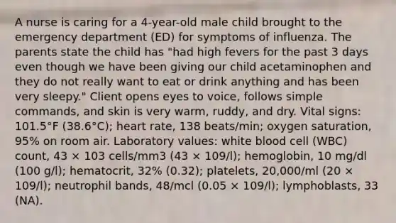 A nurse is caring for a 4-year-old male child brought to the emergency department (ED) for symptoms of influenza. The parents state the child has "had high fevers for the past 3 days even though we have been giving our child acetaminophen and they do not really want to eat or drink anything and has been very sleepy." Client opens eyes to voice, follows simple commands, and skin is very warm, ruddy, and dry. Vital signs: 101.5°F (38.6°C); heart rate, 138 beats/min; oxygen saturation, 95% on room air. Laboratory values: white blood cell (WBC) count, 43 × 103 cells/mm3 (43 × 109/l); hemoglobin, 10 mg/dl (100 g/l); hematocrit, 32% (0.32); platelets, 20,000/ml (20 × 109/l); neutrophil bands, 48/mcl (0.05 × 109/l); lymphoblasts, 33 (NA).