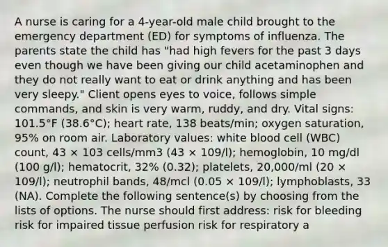 A nurse is caring for a 4-year-old male child brought to the emergency department (ED) for symptoms of influenza. The parents state the child has "had high fevers for the past 3 days even though we have been giving our child acetaminophen and they do not really want to eat or drink anything and has been very sleepy." Client opens eyes to voice, follows simple commands, and skin is very warm, ruddy, and dry. Vital signs: 101.5°F (38.6°C); heart rate, 138 beats/min; oxygen saturation, 95% on room air. Laboratory values: white blood cell (WBC) count, 43 × 103 cells/mm3 (43 × 109/l); hemoglobin, 10 mg/dl (100 g/l); hematocrit, 32% (0.32); platelets, 20,000/ml (20 × 109/l); neutrophil bands, 48/mcl (0.05 × 109/l); lymphoblasts, 33 (NA). Complete the following sentence(s) by choosing from the lists of options. The nurse should first address: risk for bleeding risk for impaired tissue perfusion risk for respiratory a