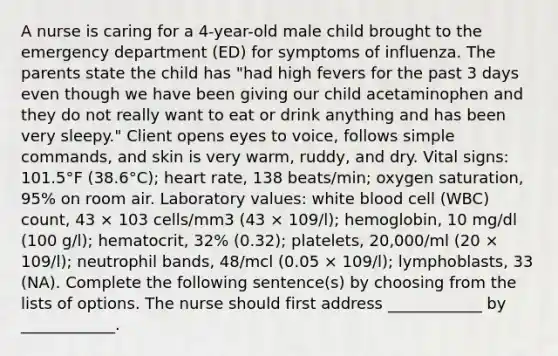 A nurse is caring for a 4-year-old male child brought to the emergency department (ED) for symptoms of influenza. The parents state the child has "had high fevers for the past 3 days even though we have been giving our child acetaminophen and they do not really want to eat or drink anything and has been very sleepy." Client opens eyes to voice, follows simple commands, and skin is very warm, ruddy, and dry. Vital signs: 101.5°F (38.6°C); heart rate, 138 beats/min; oxygen saturation, 95% on room air. Laboratory values: white blood cell (WBC) count, 43 × 103 cells/mm3 (43 × 109/l); hemoglobin, 10 mg/dl (100 g/l); hematocrit, 32% (0.32); platelets, 20,000/ml (20 × 109/l); neutrophil bands, 48/mcl (0.05 × 109/l); lymphoblasts, 33 (NA). Complete the following sentence(s) by choosing from the lists of options. The nurse should first address ____________ by ____________.